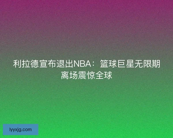 利拉德宣布退出NBA：篮球巨星无限期离场震惊全球