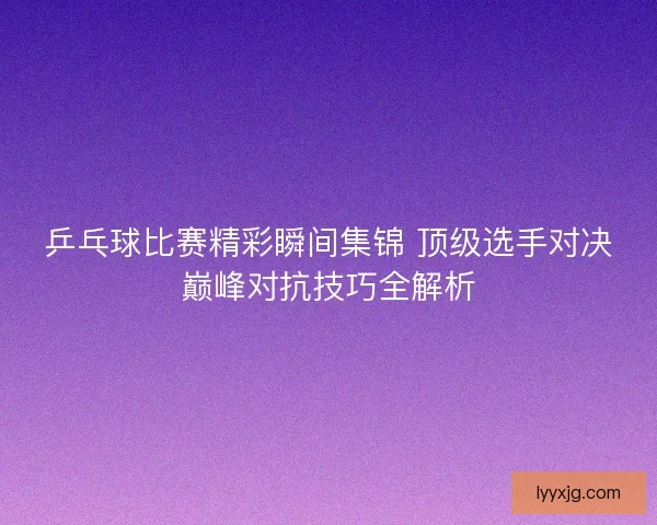 乒乓球比赛精彩瞬间集锦 顶级选手对决巅峰对抗技巧全解析