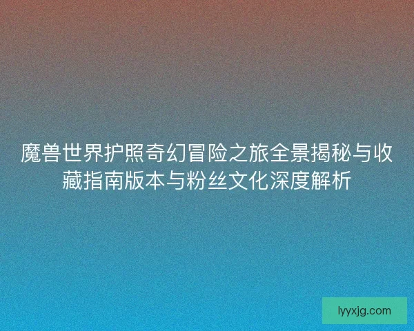 魔兽世界护照奇幻冒险之旅全景揭秘与收藏指南版本与粉丝文化深度解析