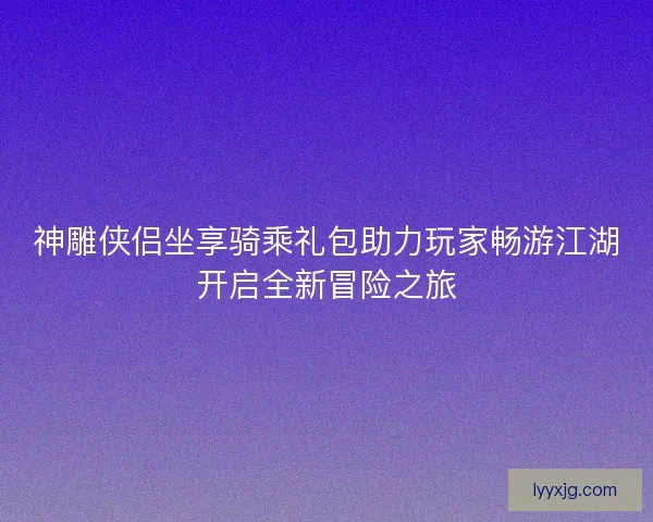神雕侠侣坐享骑乘礼包助力玩家畅游江湖开启全新冒险之旅