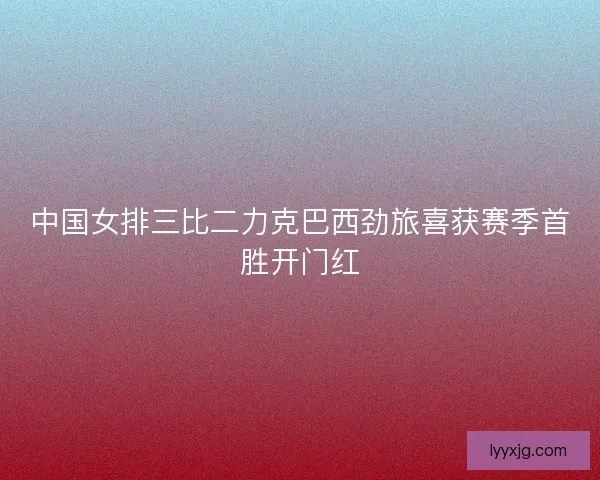 中国女排三比二力克巴西劲旅喜获赛季首胜开门红