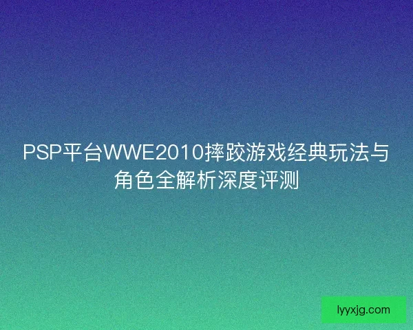 PSP平台WWE2010摔跤游戏经典玩法与角色全解析深度评测