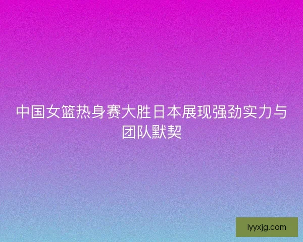 中国女篮热身赛大胜日本展现强劲实力与团队默契