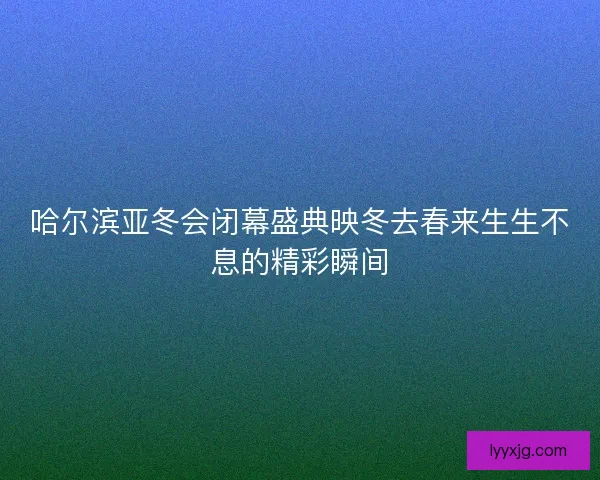 哈尔滨亚冬会闭幕盛典映冬去春来生生不息的精彩瞬间