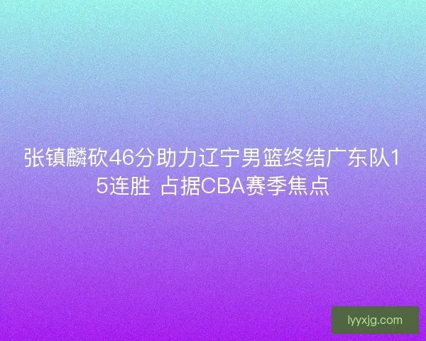 张镇麟砍46分助力辽宁男篮终结广东队15连胜 占据CBA赛季焦点