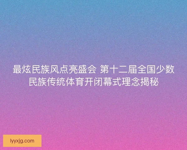最炫民族风点亮盛会 第十二届全国少数民族传统体育开闭幕式理念揭秘