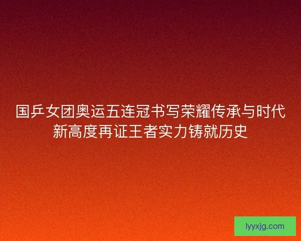 国乒女团奥运五连冠书写荣耀传承与时代新高度再证王者实力铸就历史