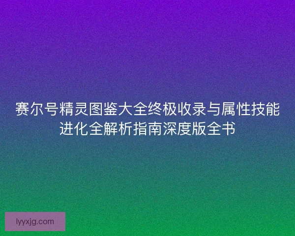 赛尔号精灵图鉴大全终极收录与属性技能进化全解析指南深度版全书
