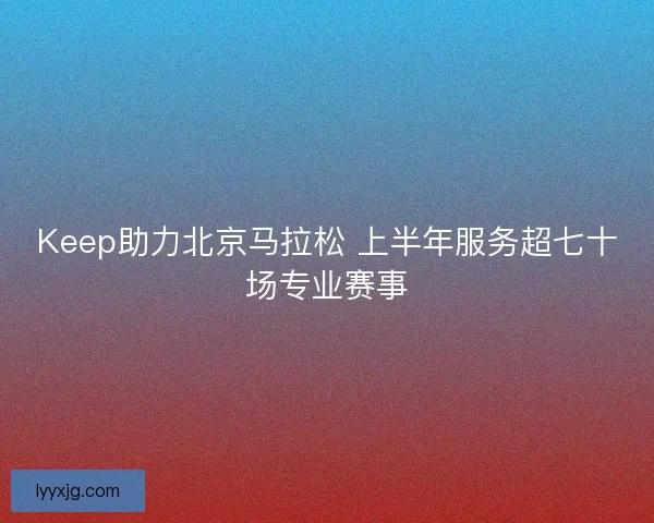 Keep助力北京马拉松 上半年服务超七十场专业赛事