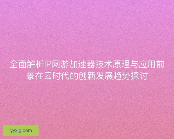 全面解析IP网游加速器技术原理与应用前景在云时代的创新发展趋势探讨