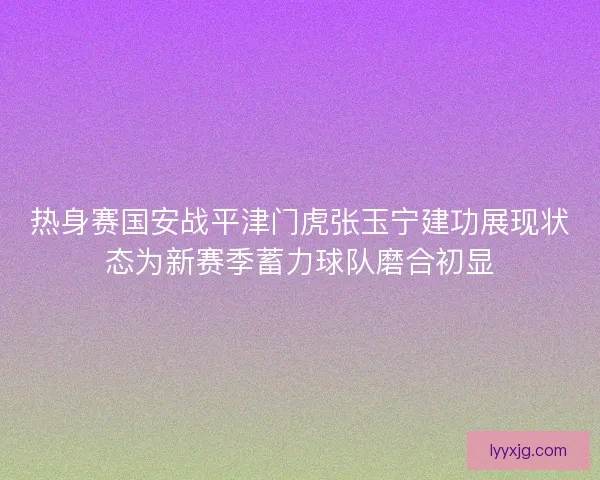 热身赛国安战平津门虎张玉宁建功展现状态为新赛季蓄力球队磨合初显