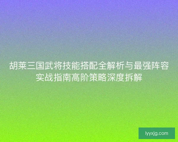 胡莱三国武将技能搭配全解析与最强阵容实战指南高阶策略深度拆解