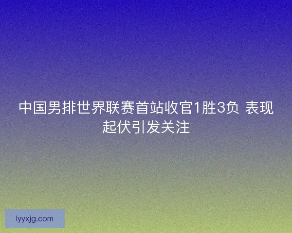 中国男排世界联赛首站收官1胜3负 表现起伏引发关注