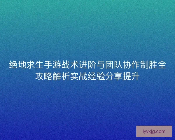 绝地求生手游战术进阶与团队协作制胜全攻略解析实战经验分享提升