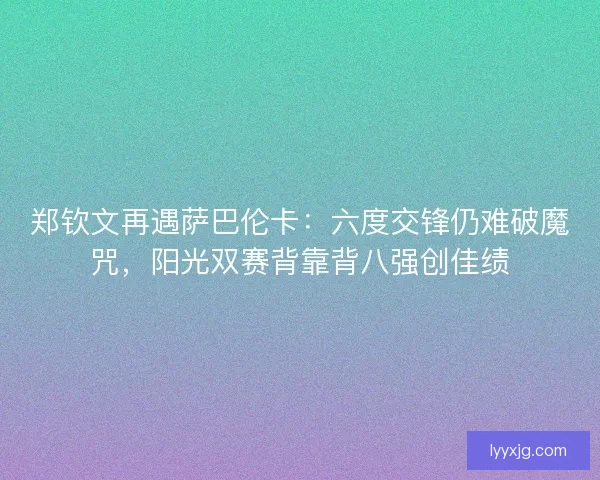 郑钦文再遇萨巴伦卡：六度交锋仍难破魔咒，阳光双赛背靠背八强创佳绩