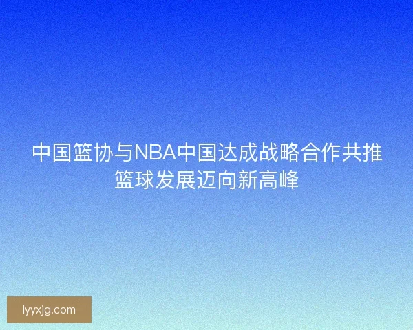 中国篮协与NBA中国达成战略合作共推篮球发展迈向新高峰
