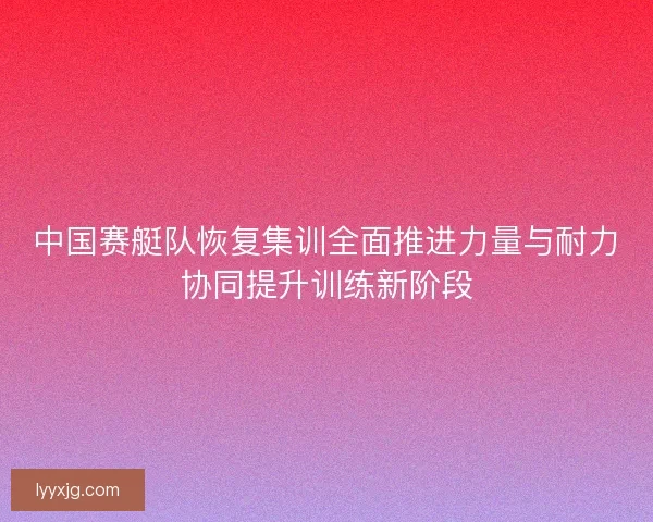 中国赛艇队恢复集训全面推进力量与耐力协同提升训练新阶段
