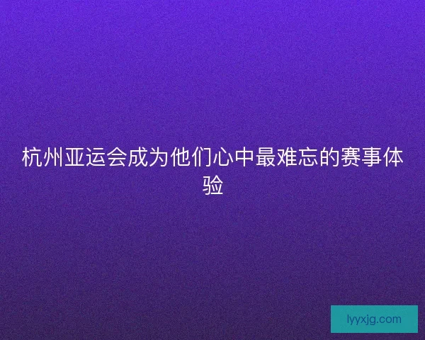 杭州亚运会成为他们心中最难忘的赛事体验