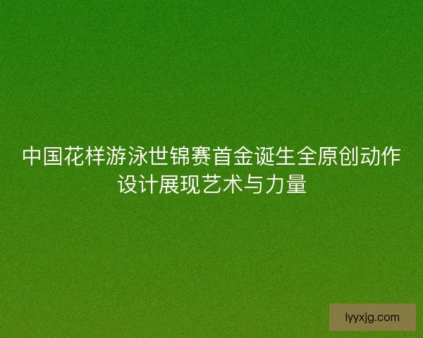 中国花样游泳世锦赛首金诞生全原创动作设计展现艺术与力量
