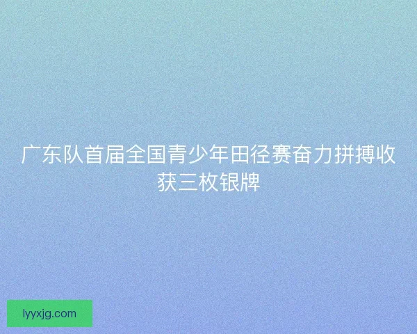 广东队首届全国青少年田径赛奋力拼搏收获三枚银牌