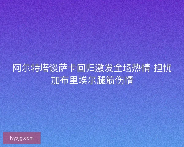 阿尔特塔谈萨卡回归激发全场热情 担忧加布里埃尔腿筋伤情