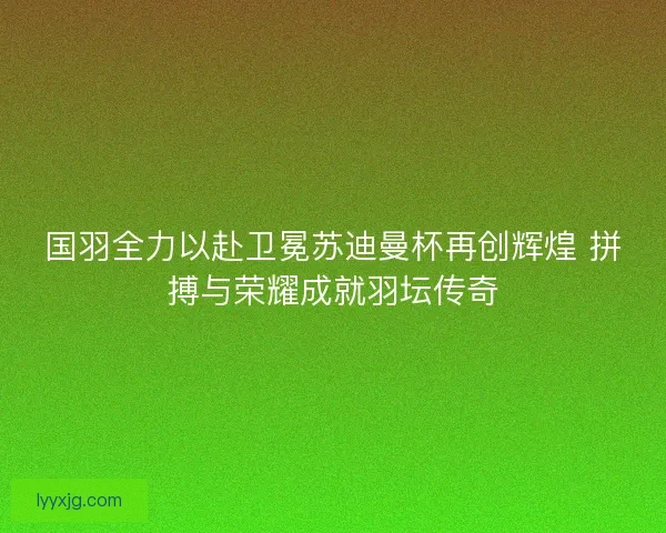 国羽全力以赴卫冕苏迪曼杯再创辉煌 拼搏与荣耀成就羽坛传奇