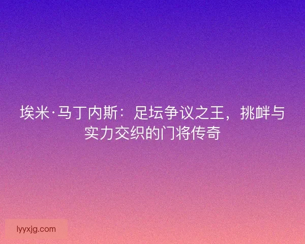 埃米·马丁内斯：足坛争议之王，挑衅与实力交织的门将传奇