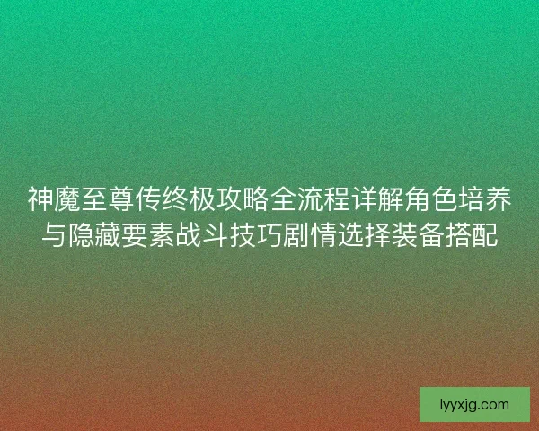 神魔至尊传终极攻略全流程详解角色培养与隐藏要素战斗技巧剧情选择装备搭配