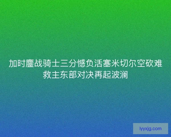 加时鏖战骑士三分憾负活塞米切尔空砍难救主东部对决再起波澜