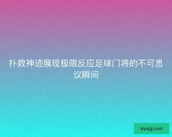 扑救神迹展现极限反应足球门将的不可思议瞬间