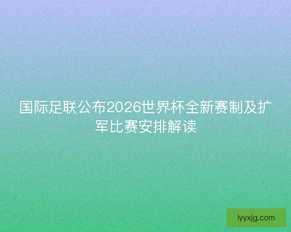 国际足联公布2026世界杯全新赛制及扩军比赛安排解读