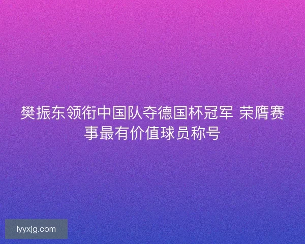 樊振东领衔中国队夺德国杯冠军 荣膺赛事最有价值球员称号